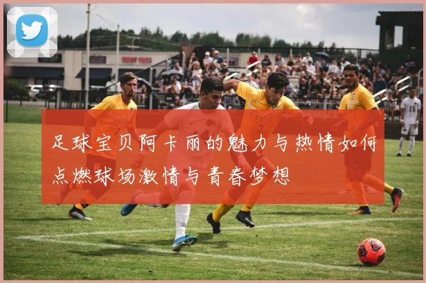 足球宝贝阿卡丽的魅力与热情如何点燃球场激情与青春梦想